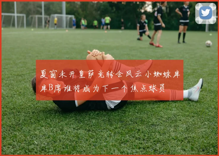 夏窗未开皇萨竞转会风云小蜘蛛库库B席谁将成为下一个焦点球员