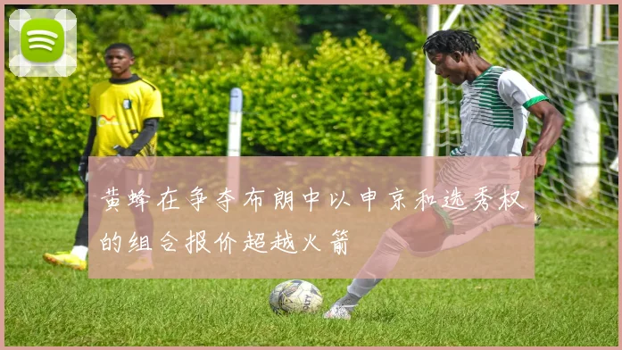 黄蜂在争夺布朗中以申京和选秀权的组合报价超越火箭