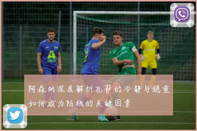 阿森纳深度解析孔萨的冷静与稳重如何成为防线的关键因素