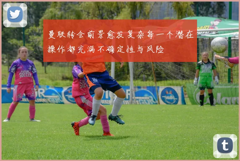 曼联转会前景愈发复杂每一个潜在操作都充满不确定性与风险