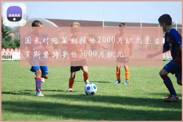 国米对哈莱利报价2000万欧元圣吉罗斯坚持要价3000万欧元