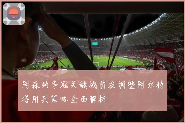阿森纳争冠关键战首发调整阿尔特塔用兵策略全面解析