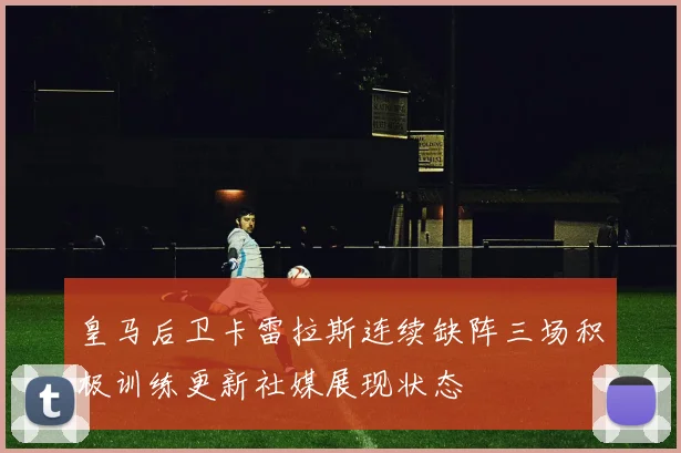 皇马后卫卡雷拉斯连续缺阵三场积极训练更新社媒展现状态