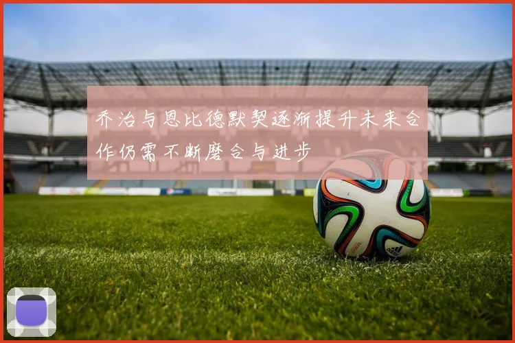 乔治与恩比德默契逐渐提升未来合作仍需不断磨合与进步