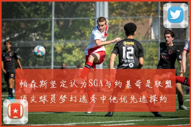 帕森斯坚定认为SGA与约基奇是联盟顶尖球员梦幻选秀中他优先选择约基奇
