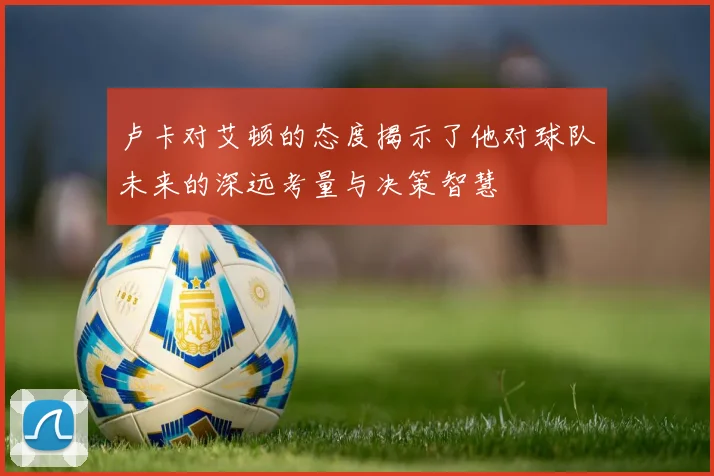 卢卡对艾顿的态度揭示了他对球队未来的深远考量与决策智慧