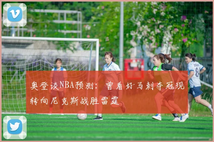 奥登谈NBA预测：曾看好马刺夺冠现转向尼克斯战胜雷霆