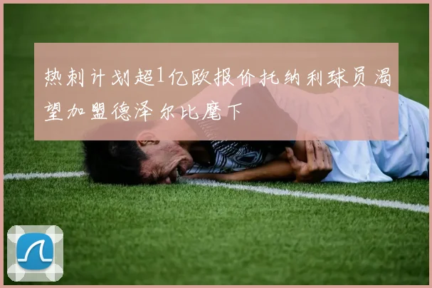 热刺计划超1亿欧报价托纳利球员渴望加盟德泽尔比麾下
