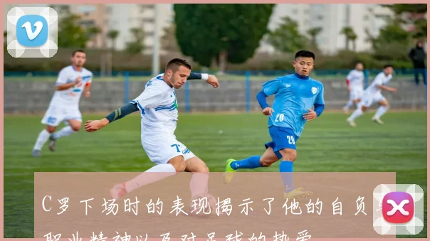 C罗下场时的表现揭示了他的自负与职业精神以及对足球的热爱