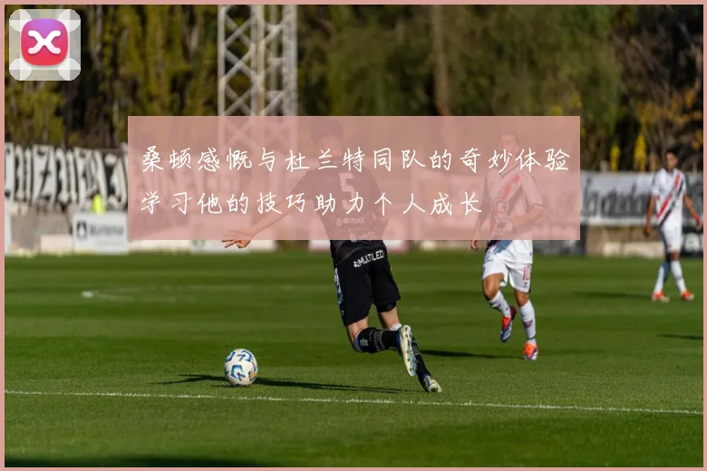 桑顿感慨与杜兰特同队的奇妙体验学习他的技巧助力个人成长