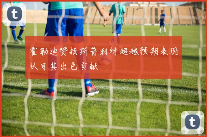 霍勒迪赞扬斯普利特超越预期表现认可其出色贡献