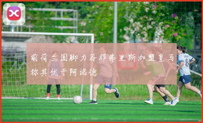 前荷兰国脚力荐邓弗里斯加盟皇马称其优于阿诺德