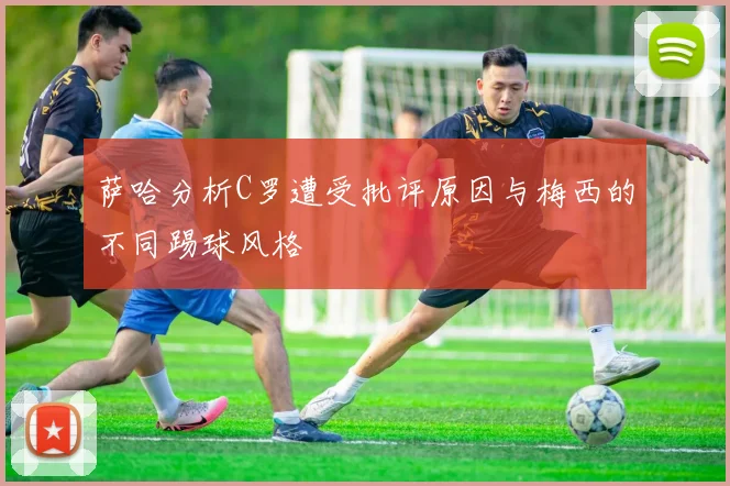 萨哈分析C罗遭受批评原因与梅西的不同踢球风格