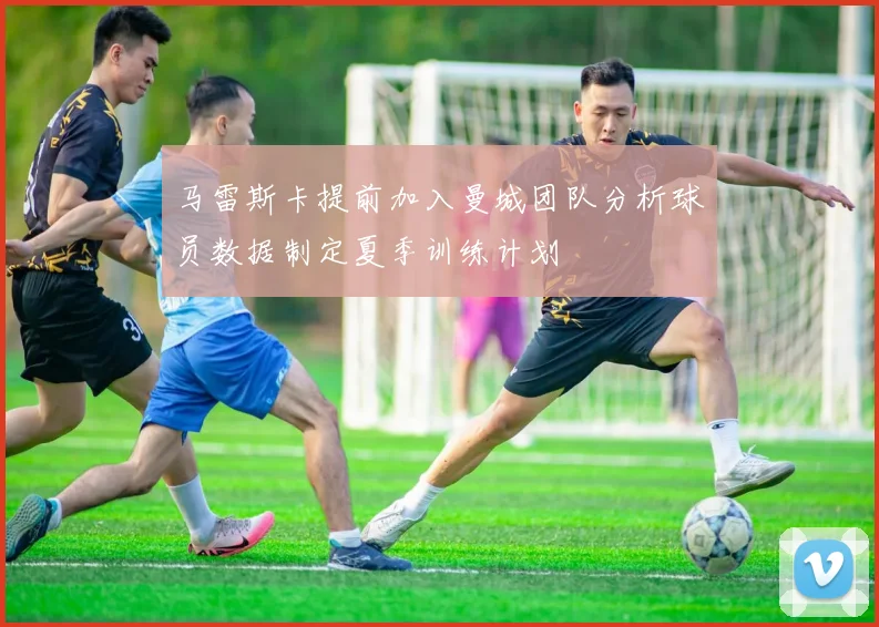 马雷斯卡提前加入曼城团队分析球员数据制定夏季训练计划