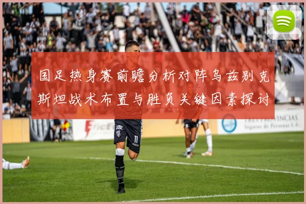 国足热身赛前瞻分析对阵乌兹别克斯坦战术布置与胜负关键因素探讨