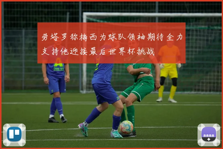 劳塔罗称梅西为球队领袖期待全力支持他迎接最后世界杯挑战