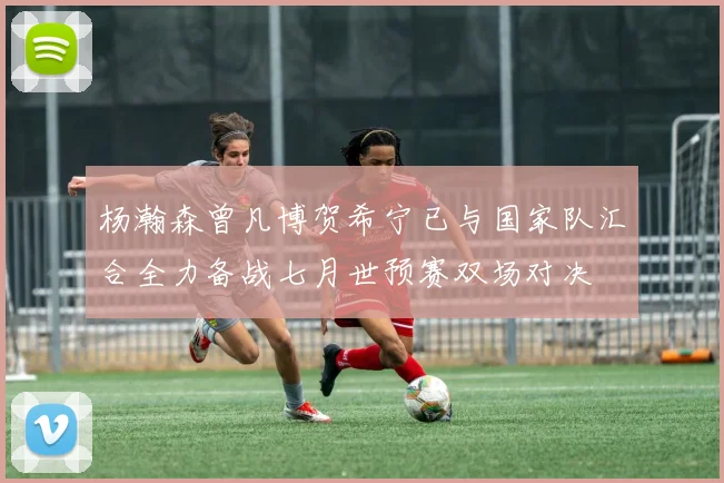 杨瀚森曾凡博贺希宁已与国家队汇合全力备战七月世预赛双场对决