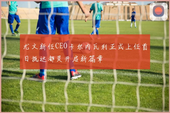 尤文新任CEO卡尔内瓦利正式上任首日抵达都灵开启新篇章