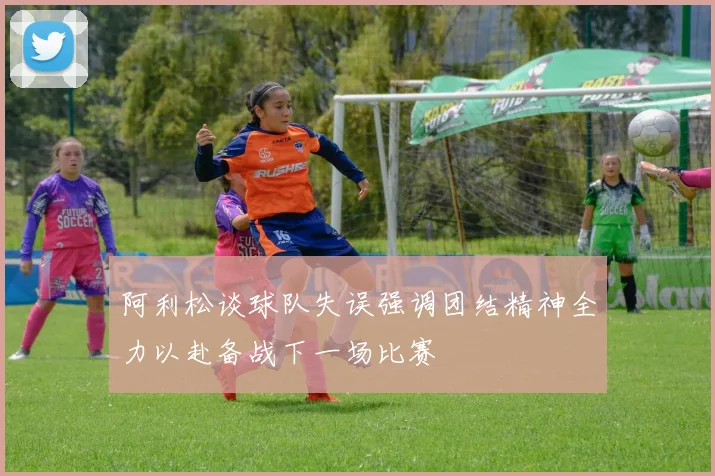 阿利松谈球队失误强调团结精神全力以赴备战下一场比赛