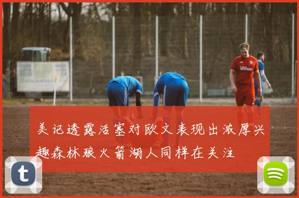 美记透露活塞对欧文表现出浓厚兴趣森林狼火箭湖人同样在关注