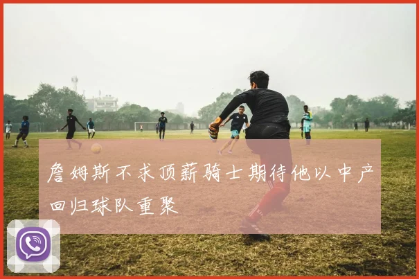 詹姆斯不求顶薪骑士期待他以中产回归球队重聚