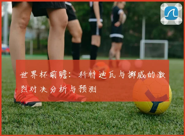 世界杯前瞻：科特迪瓦与挪威的激烈对决分析与预测