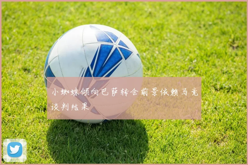 小蜘蛛倾向巴萨转会前景依赖马竞谈判结果