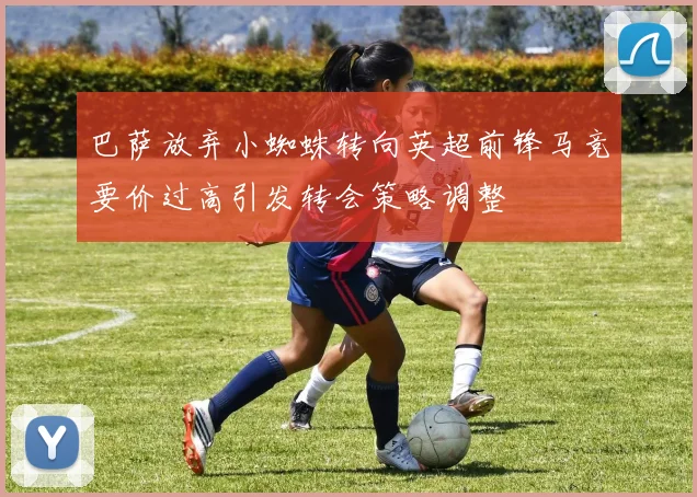 巴萨放弃小蜘蛛转向英超前锋马竞要价过高引发转会策略调整