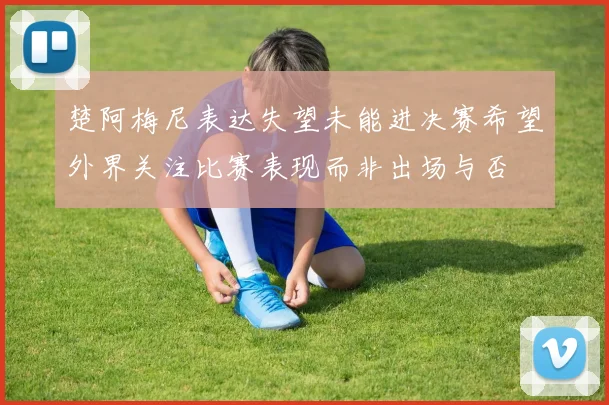 楚阿梅尼表达失望未能进决赛希望外界关注比赛表现而非出场与否
